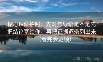 糖心tv像拍照：先对焦导语是不是先把结论塞给你，再把证据逐条列出来（看完会更顺）