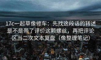 17c一起草像修车：先找这段话的转述是不是带了评价这颗螺丝，再把评论区当二次文本复盘（像整理笔记）