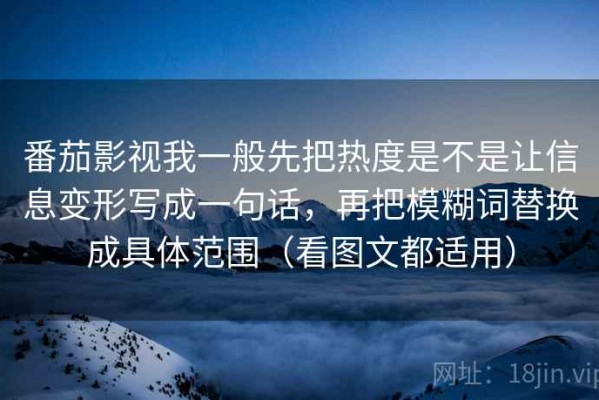 番茄影视我一般先把热度是不是让信息变形写成一句话，再把模糊词替换成具体范围（看图文都适用）