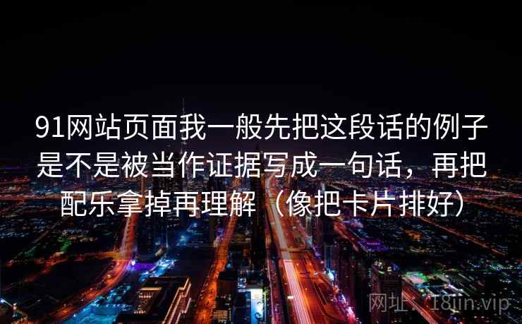 91网站页面我一般先把这段话的例子是不是被当作证据写成一句话，再把配乐拿掉再理解（像把卡片排好）