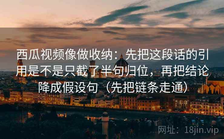 西瓜视频像做收纳：先把这段话的引用是不是只截了半句归位，再把结论降成假设句（先把链条走通）
