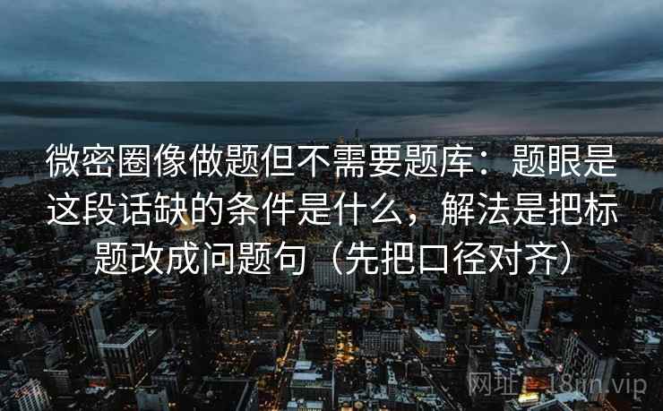 微密圈像做题但不需要题库:题眼是这段话缺的条件是什么,解法是把标题改成问题句(先把口径对齐) 微密圈像做题但不需要题库:题眼是这段话缺的条件是什么,解法是把标题改成问题句(先把口径对齐)