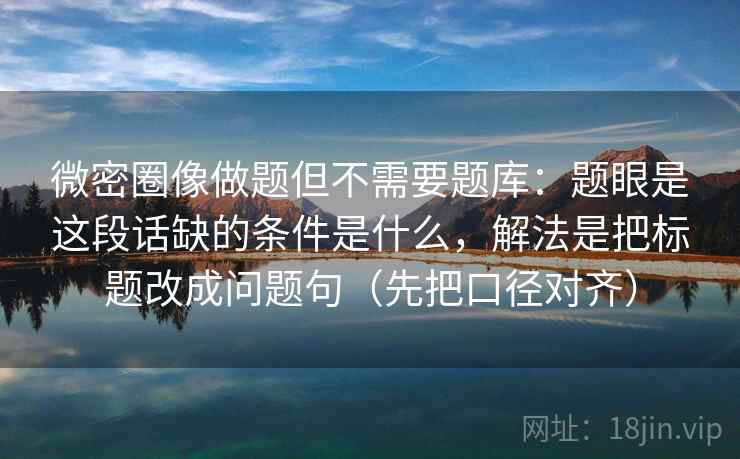 微密圈像做题但不需要题库:题眼是这段话缺的条件是什么,解法是把标题改成问题句(先把口径对齐) 微密圈像做题但不需要题库:题眼是这段话缺的条件是什么,解法是把标题改成问题句(先把口径对齐)