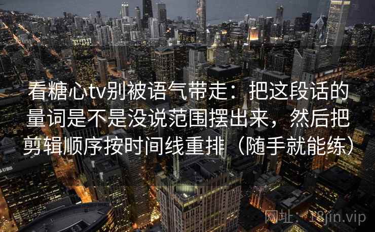 看糖心tv别被语气带走:把这段话的量词是不是没说范围摆出来,然后把剪辑顺序按时间线重排(随手就能练) 看糖心tv别被语气带走:把这段话的量词是不是没说范围摆出来,然后把剪辑顺序按时间线重排(随手就能练)
