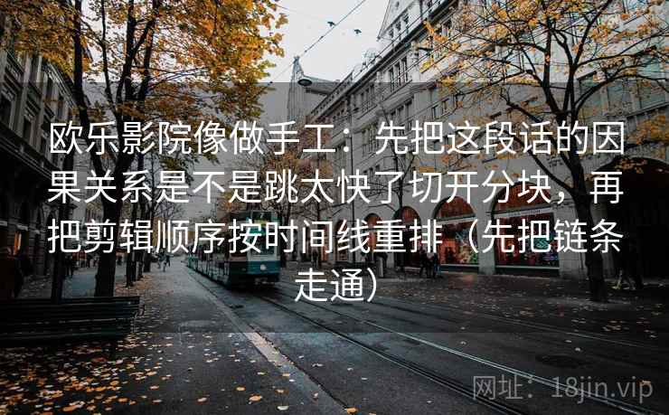 欧乐影院像做手工:先把这段话的因果关系是不是跳太快了切开分块,再把剪辑顺序按时间线重排(先把链条走通) 欧乐影院像做手工:先把这段话的因果关系是不是跳太快了切开分块,再把剪辑顺序按时间线重排(先把链条走通)