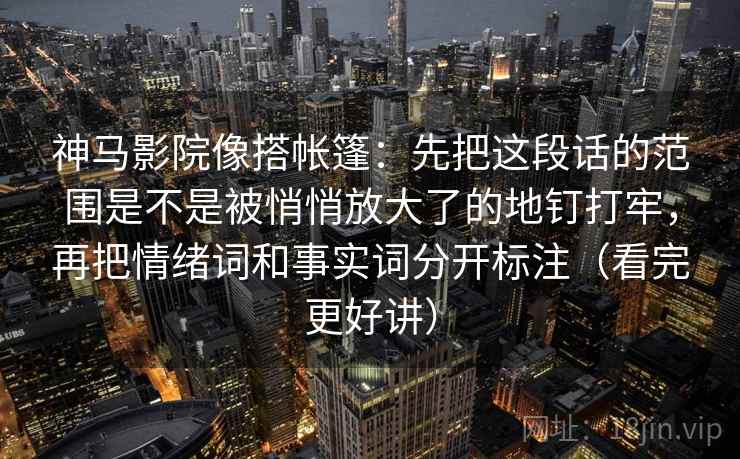 神马影院像搭帐篷:先把这段话的范围是不是被悄悄放大了的地钉打牢,再把情绪词和事实词分开标注(看完更好讲) 神马影院像搭帐篷:先把这段话的范围是不是被悄悄放大了的地钉打牢,再把情绪词和事实词分开标注(看完更好讲)