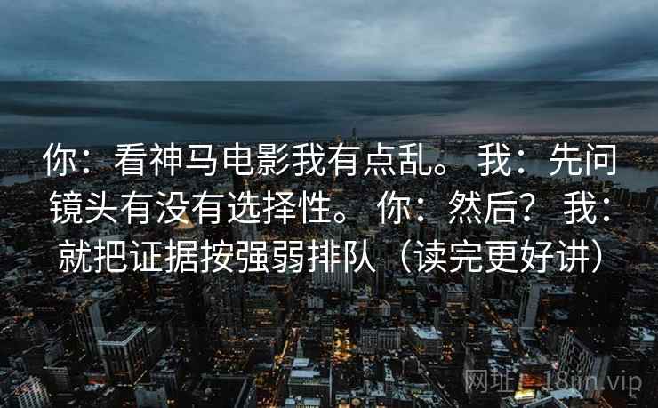 你：看神马电影我有点乱。 我：先问镜头有没有选择性。 你：然后？ 我：就把证据按强弱排队（读完更好讲）