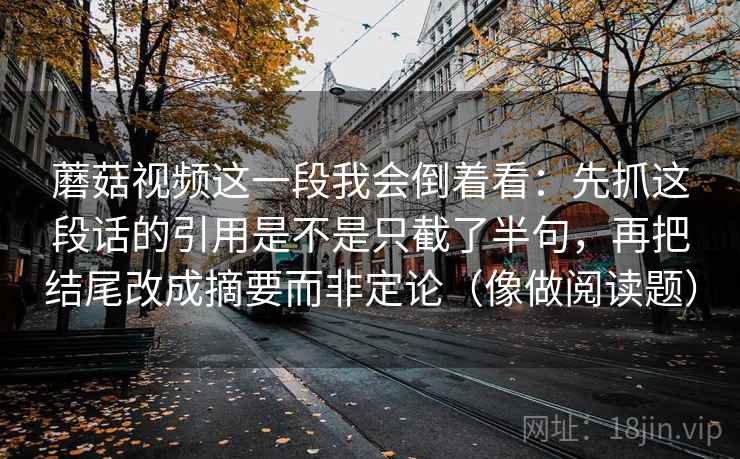 蘑菇视频这一段我会倒着看:先抓这段话的引用是不是只截了半句,再把结尾改成摘要而非定论(像做阅读题) 蘑菇视频这一段我会倒着看:先抓这段话的引用是不是只截了半句,再把结尾改成摘要而非定论(像做阅读题)