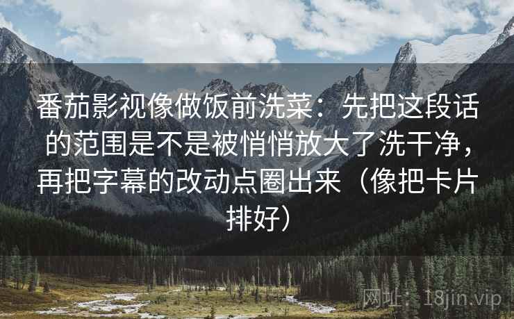 番茄影视像做饭前洗菜:先把这段话的范围是不是被悄悄放大了洗干净,再把字幕的改动点圈出来(像把卡片排好) 番茄影视像做饭前洗菜:先把这段话的范围是不是被悄悄放大了洗干净,再把字幕的改动点圈出来(像把卡片排好)