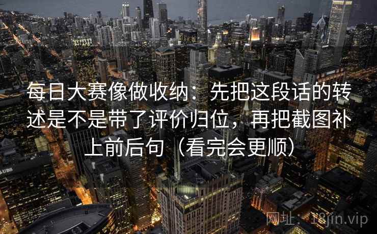 每日大赛像做收纳：先把这段话的转述是不是带了评价归位，再把截图补上前后句（看完会更顺）