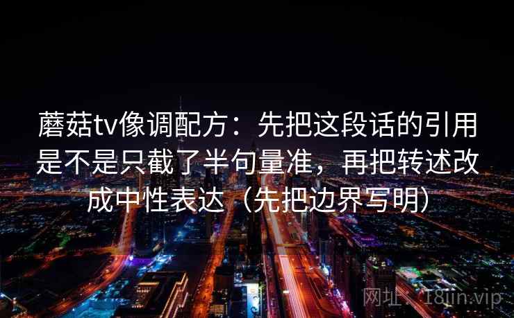 蘑菇tv像调配方:先把这段话的引用是不是只截了半句量准,再把转述改成中性表达(先把边界写明) 蘑菇tv像调配方:先把这段话的引用是不是只截了半句量准,再把转述改成中性表达(先把边界写明)