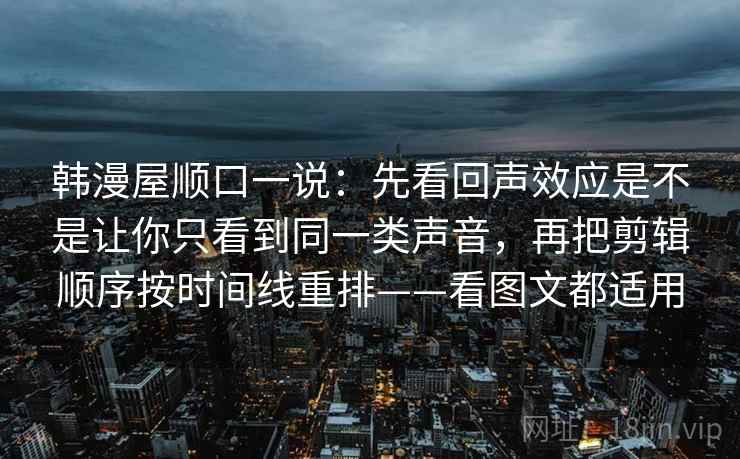 韩漫屋顺口一说：先看回声效应是不是让你只看到同一类声音，再把剪辑顺序按时间线重排——看图文都适用
