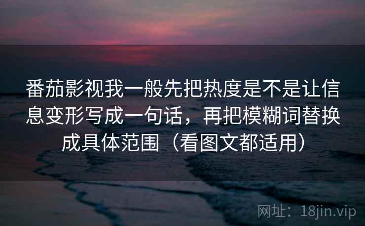 番茄影视我一般先把热度是不是让信息变形写成一句话,再把模糊词替换成具体范围(看图文都适用) 番茄影视我一般先把热度是不是让信息变形写成一句话,再把模糊词替换成具体范围(看图文都适用)