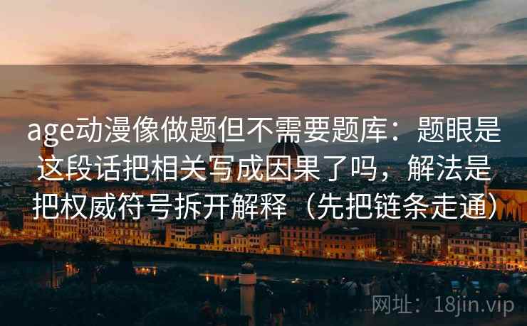 age动漫像做题但不需要题库:题眼是这段话把相关写成因果了吗,解法是把权威符号拆开解释(先把链条走通) age动漫像做题但不需要题库:题眼是这段话把相关写成因果了吗,解法是把权威符号拆开解释(先把链条走通)