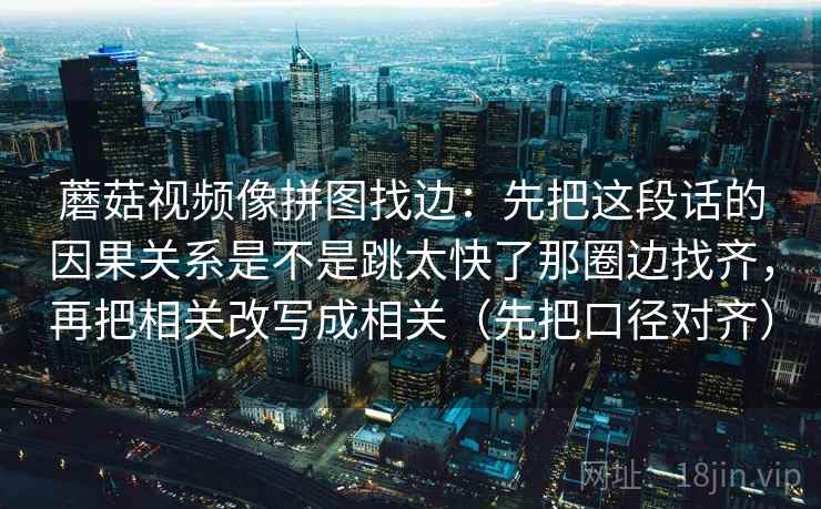 蘑菇视频像拼图找边：先把这段话的因果关系是不是跳太快了那圈边找齐，再把相关改写成相关（先把口径对齐）