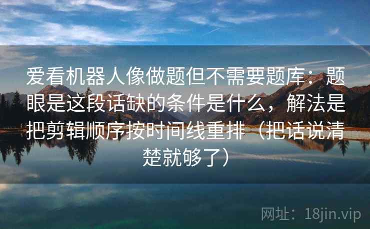 爱看机器人像做题但不需要题库：题眼是这段话缺的条件是什么，解法是把剪辑顺序按时间线重排（把话说清楚就够了）