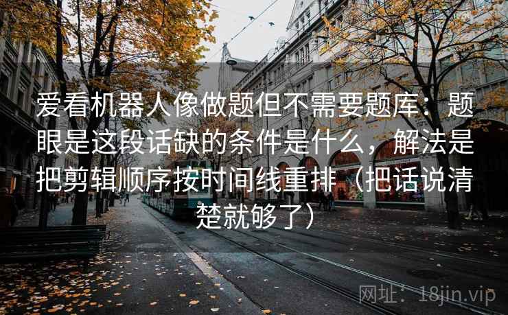 爱看机器人像做题但不需要题库：题眼是这段话缺的条件是什么，解法是把剪辑顺序按时间线重排（把话说清楚就够了）