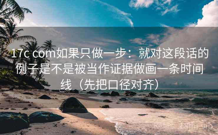 17c com如果只做一步：就对这段话的例子是不是被当作证据做画一条时间线（先把口径对齐）