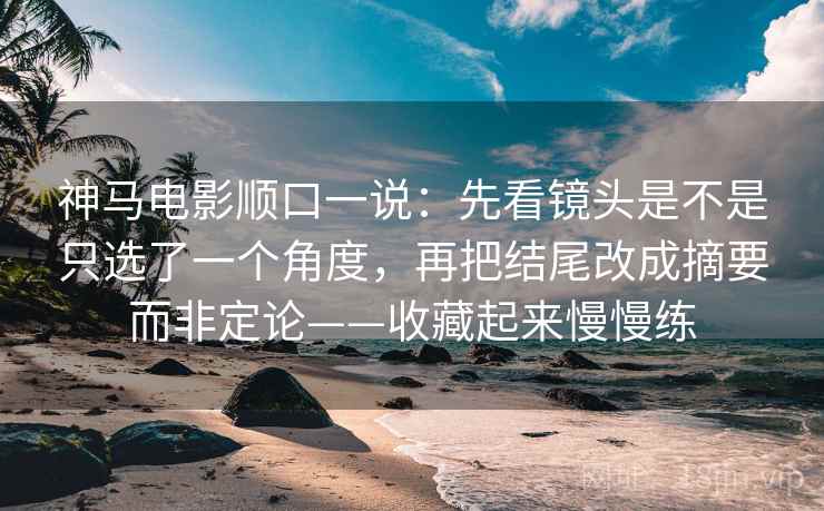 神马电影顺口一说：先看镜头是不是只选了一个角度，再把结尾改成摘要而非定论——收藏起来慢慢练
