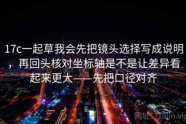 17c一起草我会先把镜头选择写成说明，再回头核对坐标轴是不是让差异看起来更大——先把口径对齐