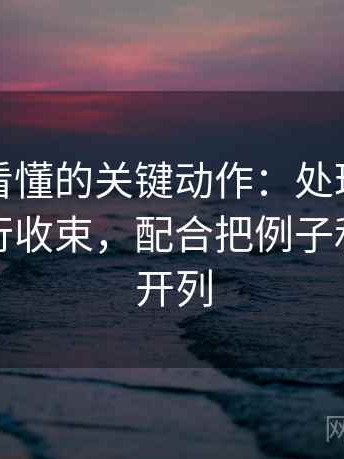 爱一帆看懂的关键动作：处理结尾有没有强行收束，配合把例子和证据分开列