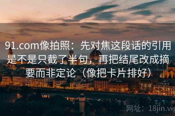 91.com像拍照：先对焦这段话的引用是不是只截了半句，再把结尾改成摘要而非定论（像把卡片排好）