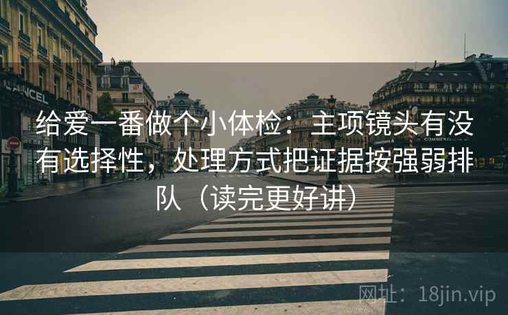 给爱一番做个小体检：主项镜头有没有选择性，处理方式把证据按强弱排队（读完更好讲）