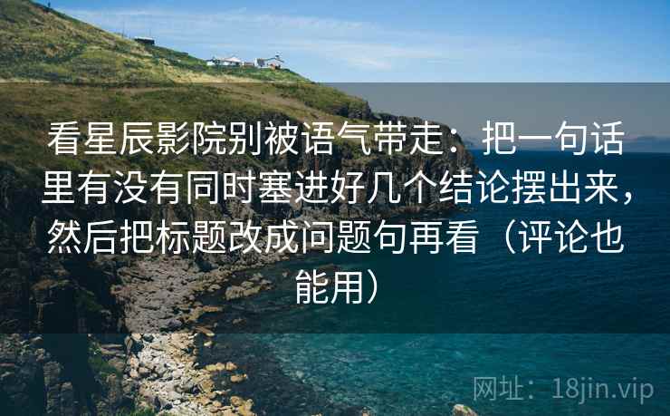 看星辰影院别被语气带走：把一句话里有没有同时塞进好几个结论摆出来，然后把标题改成问题句再看（评论也能用）