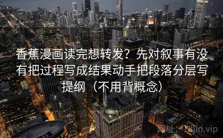 香蕉漫画读完想转发？先对叙事有没有把过程写成结果动手把段落分层写提纲（不用背概念）