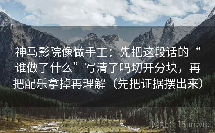 神马影院像做手工：先把这段话的“谁做了什么”写清了吗切开分块，再把配乐拿掉再理解（先把证据摆出来）