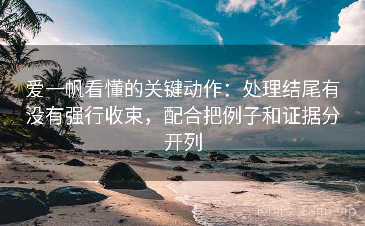 爱一帆看懂的关键动作：处理结尾有没有强行收束，配合把例子和证据分开列