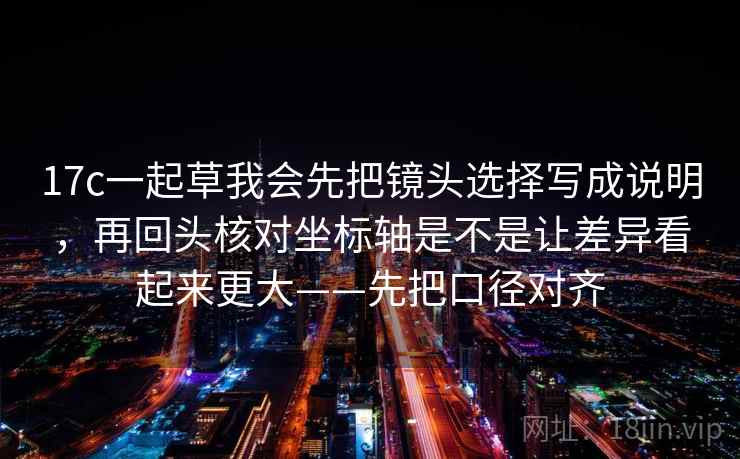 17c一起草我会先把镜头选择写成说明，再回头核对坐标轴是不是让差异看起来更大——先把口径对齐